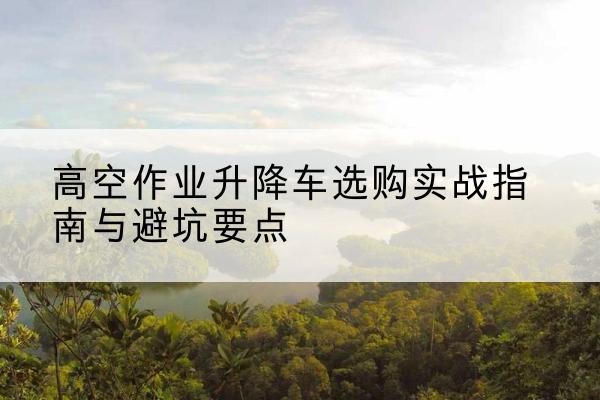 宁武升降车怎么选-高空作业升降车选购实战指南与避坑要点