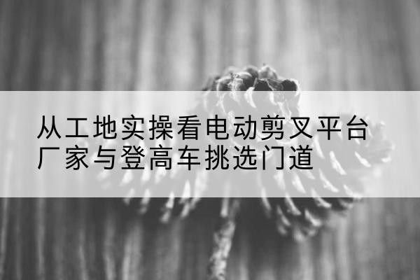 宁武电动剪叉升降平台厂家-从工地实操看电动剪叉平台厂家与登高车挑选门道