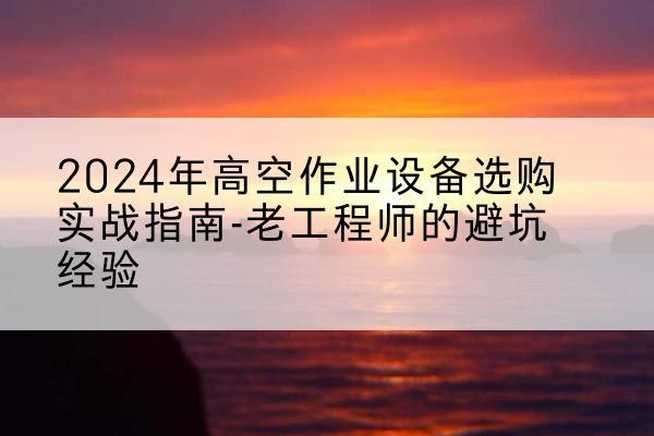 宁武高空作业升降机厂家推荐-2024年高空作业设备选购实战指南-老工程师的避坑经验