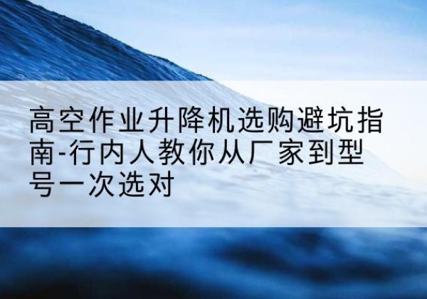 宁武升降平台厂家-高空作业升降机选购避坑指南-行内人教你从厂家到型号一次选对