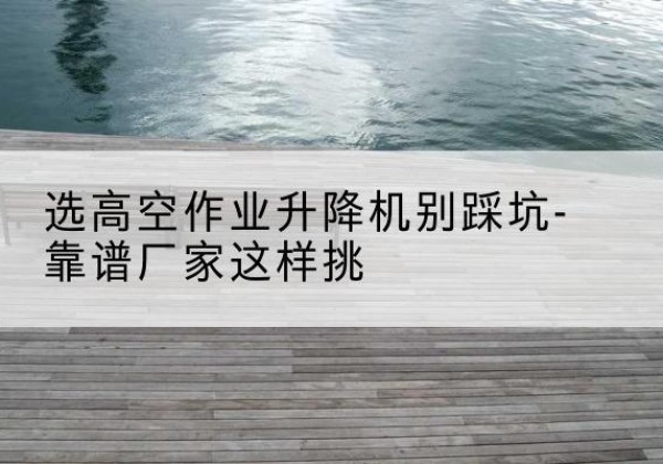 宁武剪叉式升降机厂家-选高空作业升降机别踩坑-靠谱厂家这样挑