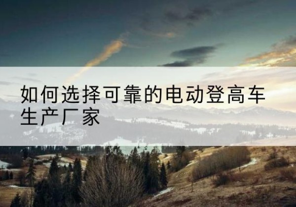 宁武电动登高车厂家-如何选择可靠的电动登高车生产厂家