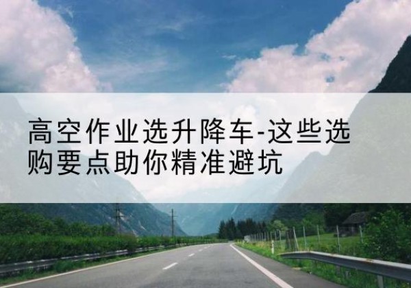 宁武升降车厂家-高空作业选升降车-这些选购要点助你*避坑
