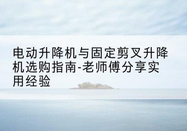 宁武电动升降机怎么选-电动升降机与固定剪叉升降机选购指南-老师傅分享实用经验