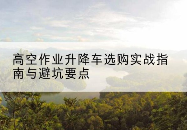 宁武升降车怎么选-高空作业升降车选购实战指南与避坑要点