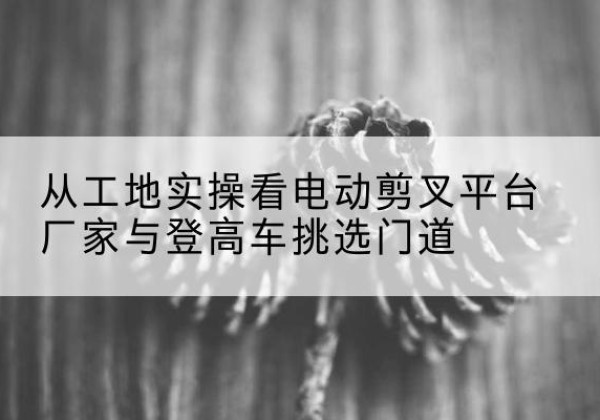宁武电动剪叉升降平台厂家-从工地实操看电动剪叉平台厂家与登高车挑选门道